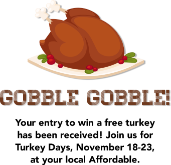 Gobble Gobble! Your entry to win a free turkey has been received! Join us for Turkey Days, November 18-23, at your local Affordable.