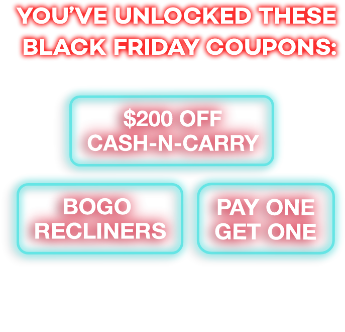 You've unlocked these black friday cupons: Pay one get one. Bogo recliners. $200 off cansh-n-carry. Check your email for your coupons then come in store to redeem them!